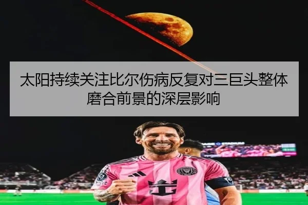 太阳持续关注比尔伤病反复对三巨头整体磨合前景的深层影响