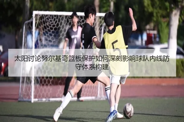 太阳讨论努尔基奇篮板保护如何深刻影响球队内线防守体系构建