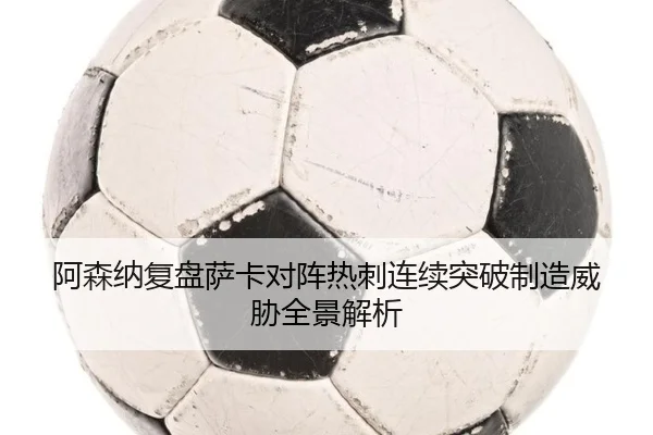 阿森纳复盘萨卡对阵热刺连续突破制造威胁全景解析