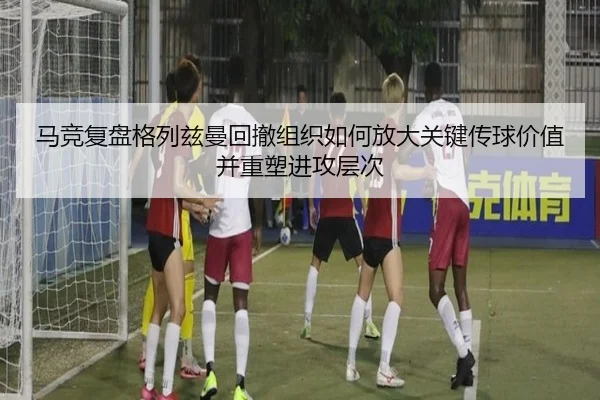 马竞复盘格列兹曼回撤组织如何放大关键传球价值并重塑进攻层次